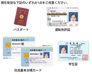 パスポート・運転免許証・住民基本台帳カード・学生証のいずれか1点をご用意ください。(現在有効なもの)